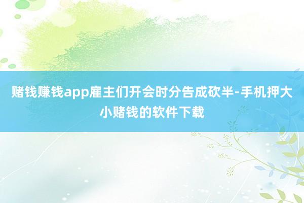 赌钱赚钱app雇主们开会时分告成砍半-手机押大小赌钱的软件下载