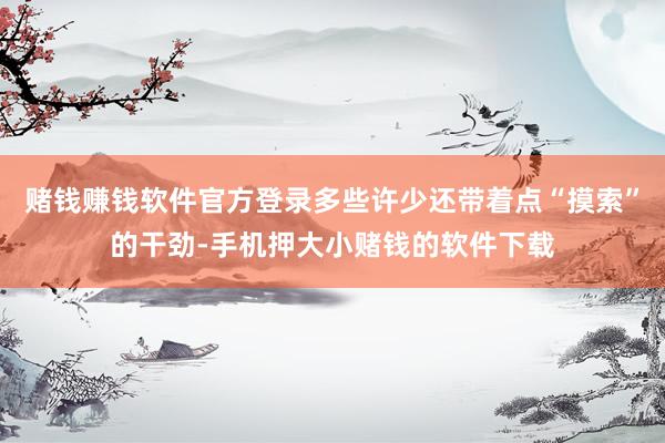 赌钱赚钱软件官方登录多些许少还带着点“摸索”的干劲-手机押大小赌钱的软件下载
