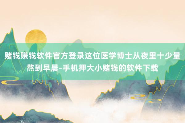 赌钱赚钱软件官方登录这位医学博士从夜里十少量熬到早晨-手机押大小赌钱的软件下载